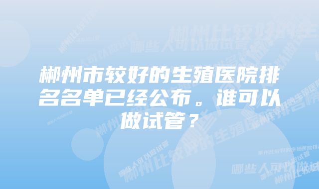 郴州市较好的生殖医院排名名单已经公布。谁可以做试管？