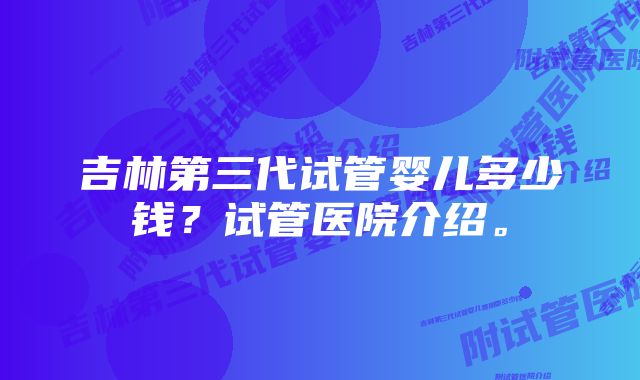 吉林第三代试管婴儿多少钱？试管医院介绍。