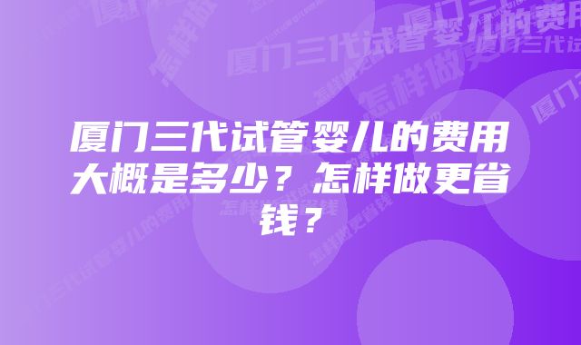 厦门三代试管婴儿的费用大概是多少？怎样做更省钱？