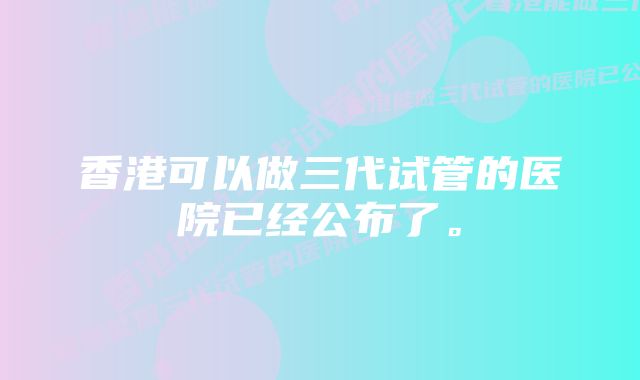 香港可以做三代试管的医院已经公布了。