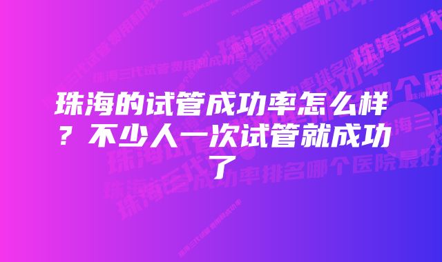 珠海的试管成功率怎么样？不少人一次试管就成功了