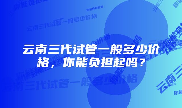 云南三代试管一般多少价格，你能负担起吗？