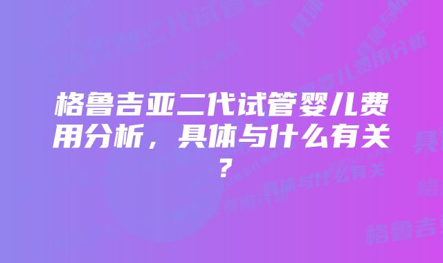 格鲁吉亚二代试管婴儿费用分析，具体与什么有关？