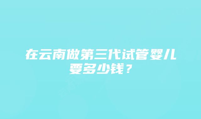 在云南做第三代试管婴儿要多少钱？