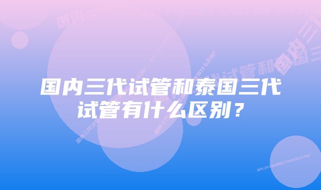 国内三代试管和泰国三代试管有什么区别？