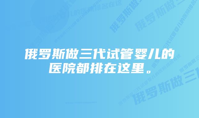 俄罗斯做三代试管婴儿的医院都排在这里。