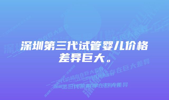 深圳第三代试管婴儿价格差异巨大。