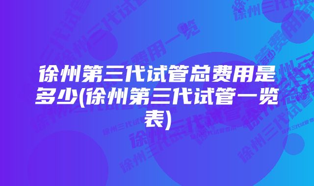 徐州第三代试管总费用是多少(徐州第三代试管一览表)