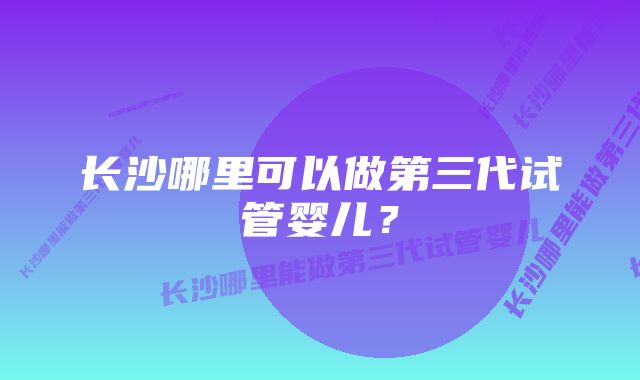 长沙哪里可以做第三代试管婴儿？