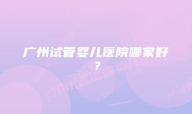 广州试管婴儿医院哪家好？