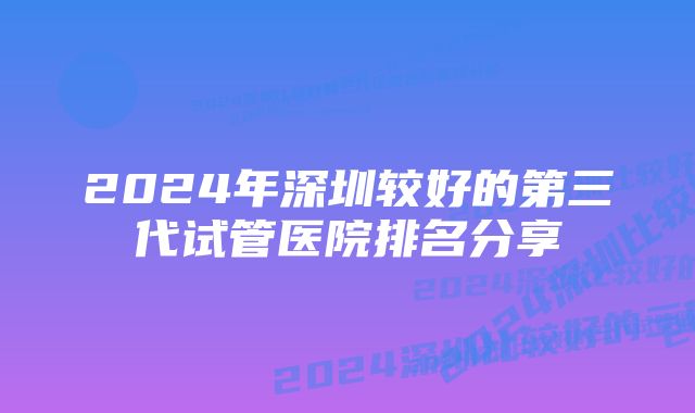 2024年深圳较好的第三代试管医院排名分享