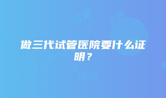 做三代试管医院要什么证明？