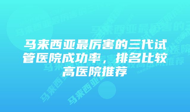 马来西亚最厉害的三代试管医院成功率，排名比较高医院推荐