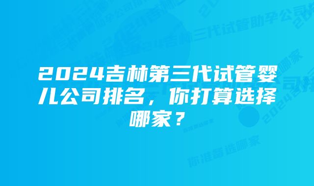 2024吉林第三代试管婴儿公司排名，你打算选择哪家？