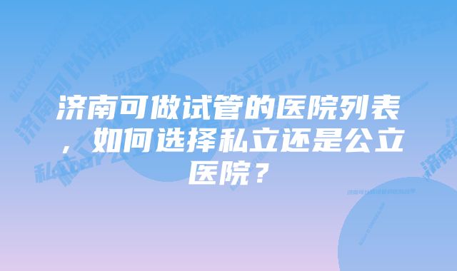 济南可做试管的医院列表，如何选择私立还是公立医院？