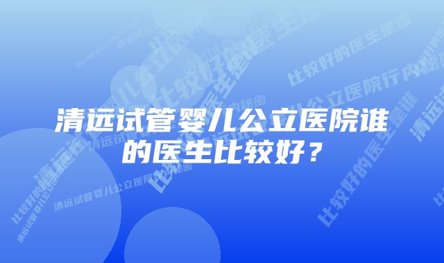 清远试管婴儿公立医院谁的医生比较好？