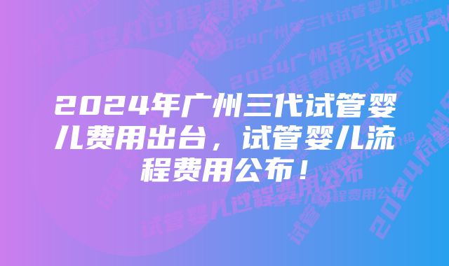 2024年广州三代试管婴儿费用出台，试管婴儿流程费用公布！