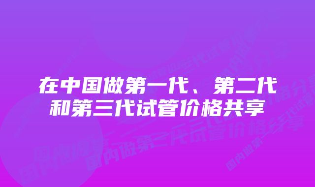 在中国做第一代、第二代和第三代试管价格共享