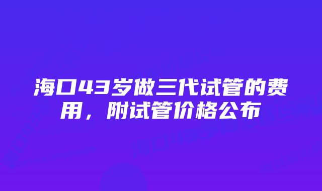 海口43岁做三代试管的费用，附试管价格公布