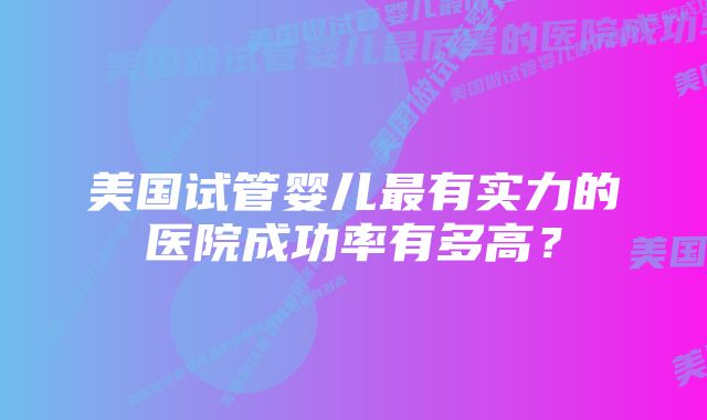 美国试管婴儿最有实力的医院成功率有多高？