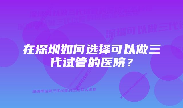 在深圳如何选择可以做三代试管的医院？