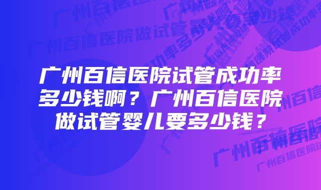 广州百信医院试管成功率多少钱啊？广州百信医院做试管婴儿要多少钱？