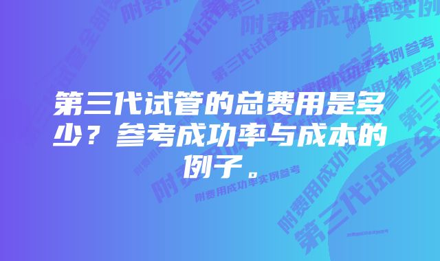 第三代试管的总费用是多少？参考成功率与成本的例子。