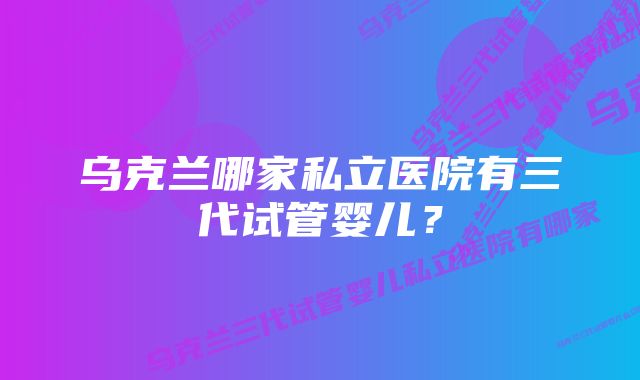 乌克兰哪家私立医院有三代试管婴儿？