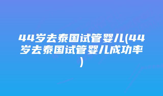 44岁去泰国试管婴儿(44岁去泰国试管婴儿成功率)