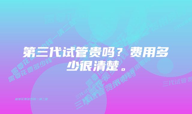 第三代试管贵吗？费用多少很清楚。