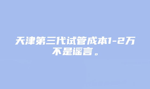 天津第三代试管成本1-2万不是谣言。