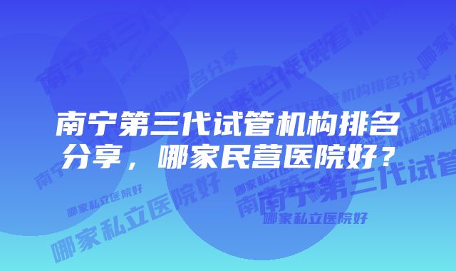 南宁第三代试管机构排名分享，哪家民营医院好？