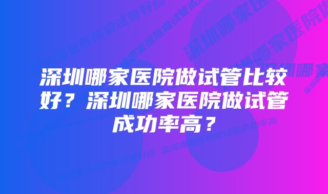 深圳哪家医院做试管比较好？深圳哪家医院做试管成功率高？