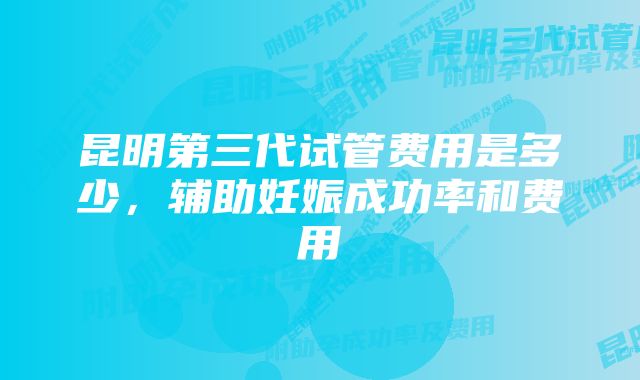 昆明第三代试管费用是多少，辅助妊娠成功率和费用