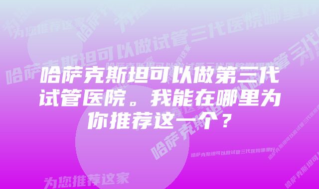 哈萨克斯坦可以做第三代试管医院。我能在哪里为你推荐这一个？