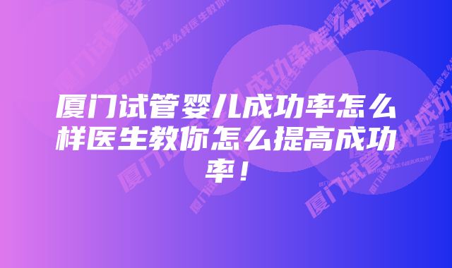 厦门试管婴儿成功率怎么样医生教你怎么提高成功率！