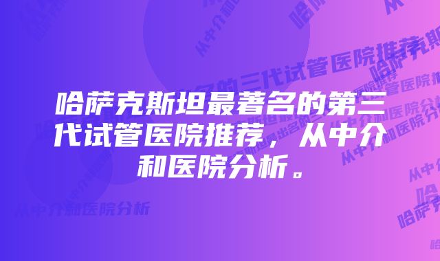 哈萨克斯坦最著名的第三代试管医院推荐，从中介和医院分析。