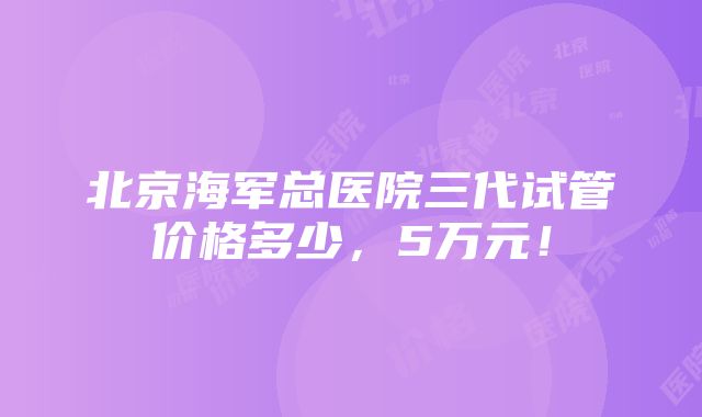 北京海军总医院三代试管价格多少，5万元！