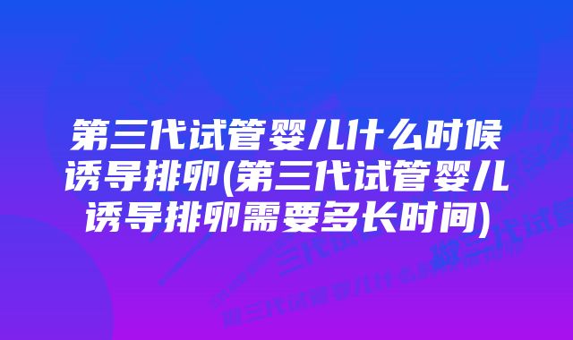 第三代试管婴儿什么时候诱导排卵(第三代试管婴儿诱导排卵需要多长时间)