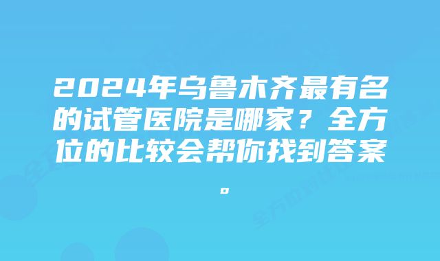 2024年乌鲁木齐最有名的试管医院是哪家？全方位的比较会帮你找到答案。