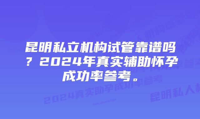 昆明私立机构试管靠谱吗？2024年真实辅助怀孕成功率参考。