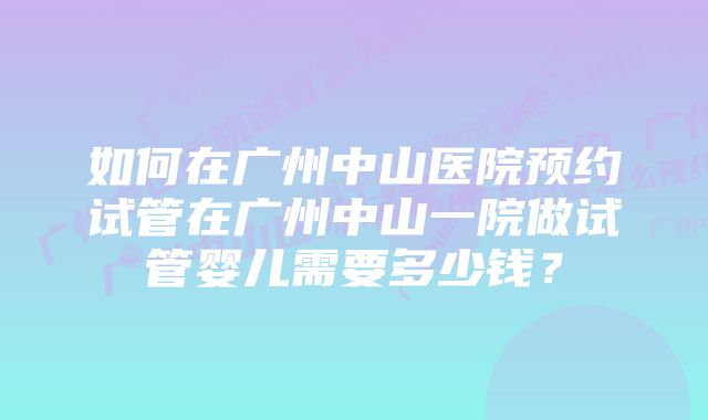 如何在广州中山医院预约试管在广州中山一院做试管婴儿需要多少钱？