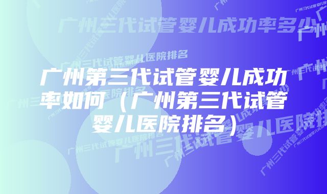 广州第三代试管婴儿成功率如何（广州第三代试管婴儿医院排名）