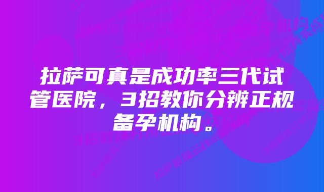 拉萨可真是成功率三代试管医院，3招教你分辨正规备孕机构。