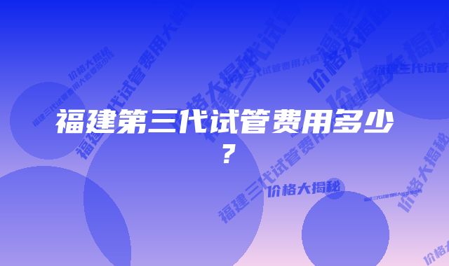 福建第三代试管费用多少？