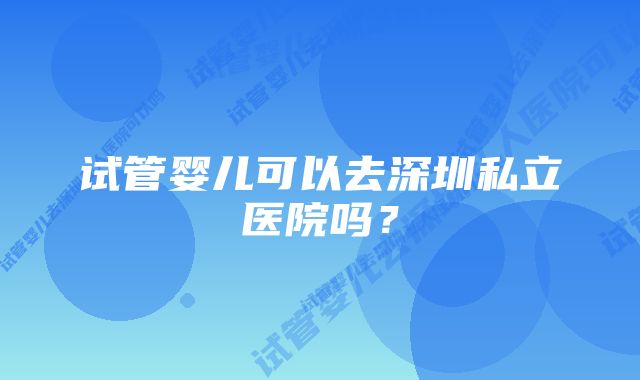 试管婴儿可以去深圳私立医院吗？