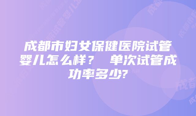 成都市妇女保健医院试管婴儿怎么样？ 单次试管成功率多少?