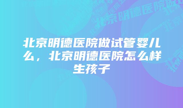 北京明德医院做试管婴儿么，北京明德医院怎么样生孩子