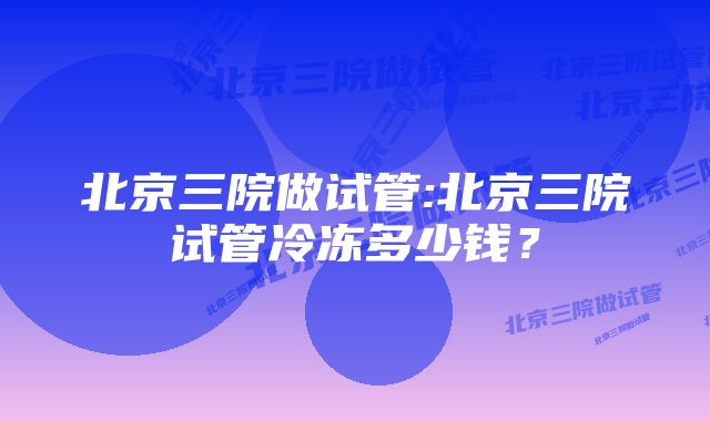 北京三院做试管:北京三院试管冷冻多少钱？