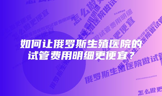 如何让俄罗斯生殖医院的试管费用明细更便宜？